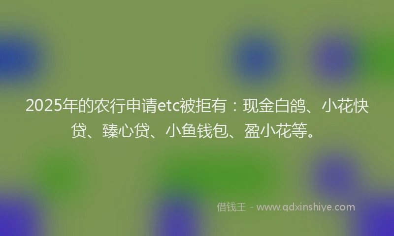 2025年的农行申请etc被拒有：现金白鸽、小花快贷、臻心贷、小鱼钱包、盈小花等。