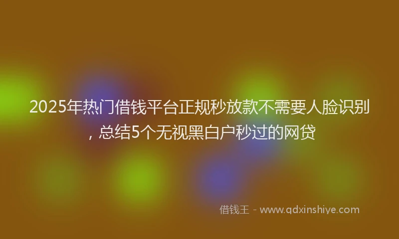 2025年热门借钱平台正规秒放款不需要人脸识别，总结5个无视黑白户秒过的网贷