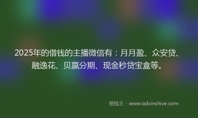 2025年的借钱的主播微信有：月月盈、众安贷、融逸花、贝赢分期、现金秒贷宝盒等。
