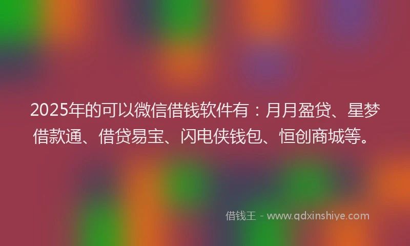 2025年的可以微信借钱软件有：月月盈贷、星梦借款通、借贷易宝、闪电侠钱包、恒创商城等。