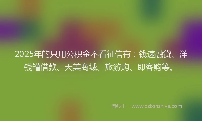 2025年的只用公积金不看征信有：钱速融贷、洋钱罐借款、天美商城、旅游购、即客购等。