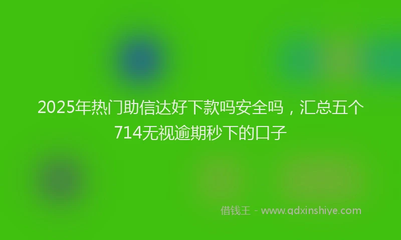 2025年热门助信达好下款吗安全吗，汇总五个714无视逾期秒下的口子