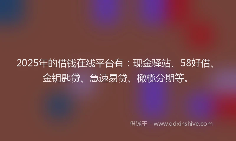 2025年的借钱在线平台有：现金驿站、58好借、金钥匙贷、急速易贷、橄榄分期等。