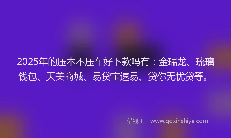 2025年的压本不压车好下款吗有：金瑞龙、琉璃钱包、天美商城、易贷宝速易、贷你无忧贷等。