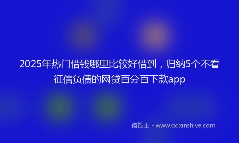 2025年热门借钱哪里比较好借到，归纳5个不看征信负债的网贷百分百下款app