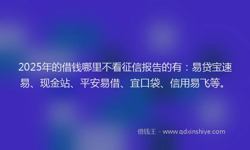 2025年的借钱哪里不看征信报告的有：易贷宝速易、现金站、平安易借、宜口袋、信用易飞等。