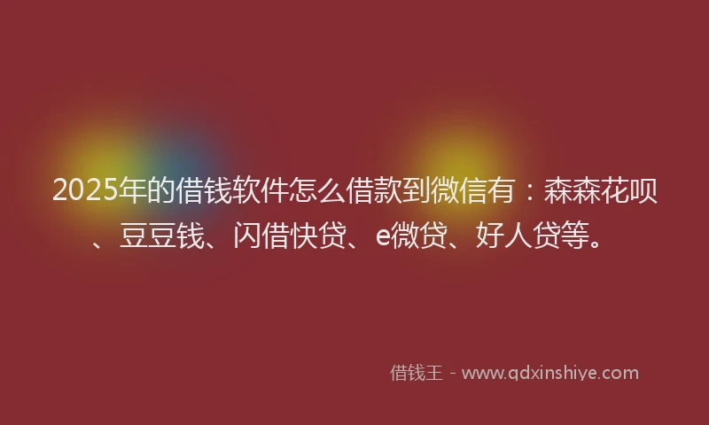 2025年的借钱软件怎么借款到微信有：森森花呗、豆豆钱、闪借快贷、e微贷、好人贷等。