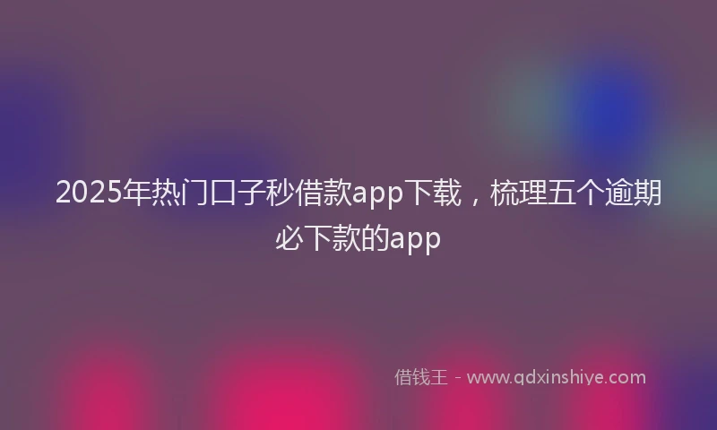 2025年热门口子秒借款app下载，梳理五个逾期必下款的app