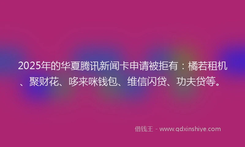 2025年的华夏腾讯新闻卡申请被拒有：橘若租机、聚财花、哆来咪钱包、维信闪贷、功夫贷等。