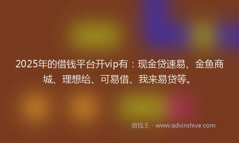 2025年的借钱平台开vip有：现金贷速易、金鱼商城、理想给、可易借、我来易贷等。