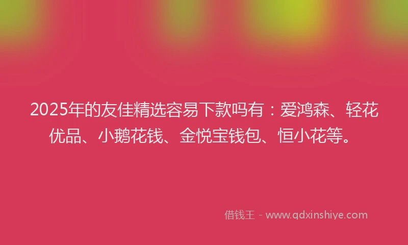 2025年的友佳精选容易下款吗有：爱鸿森、轻花优品、小鹅花钱、金悦宝钱包、恒小花等。