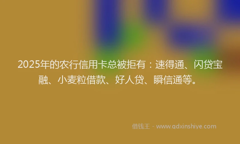 2025年的农行信用卡总被拒有：速得通、闪贷宝融、小麦粒借款、好人贷、瞬信通等。