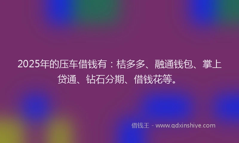 2025年的压车借钱有：桔多多、融通钱包、掌上贷通、钻石分期、借钱花等。