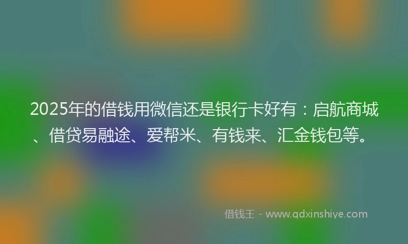2025年的借钱用微信还是银行卡好有：启航商城、借贷易融途、爱帮米、有钱来、汇金钱包等。