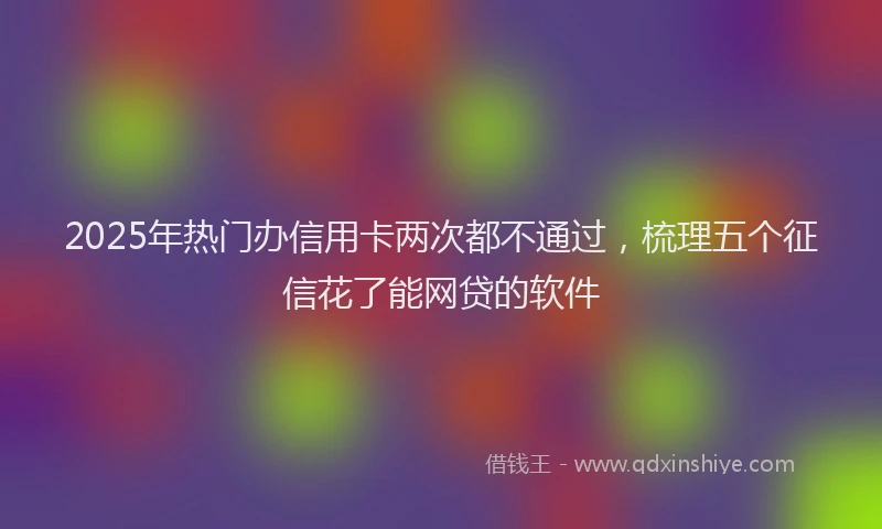 2025年热门办信用卡两次都不通过，梳理五个征信花了能网贷的软件