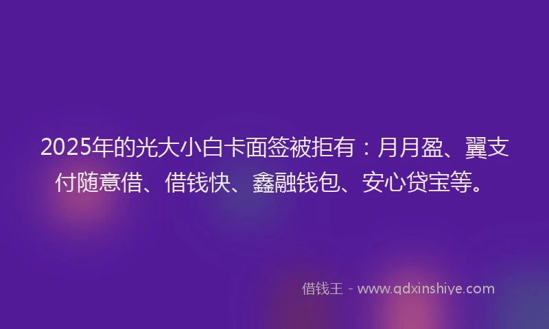 2025年的光大小白卡面签被拒有：月月盈、翼支付随意借、借钱快、鑫融钱包、安心贷宝等。