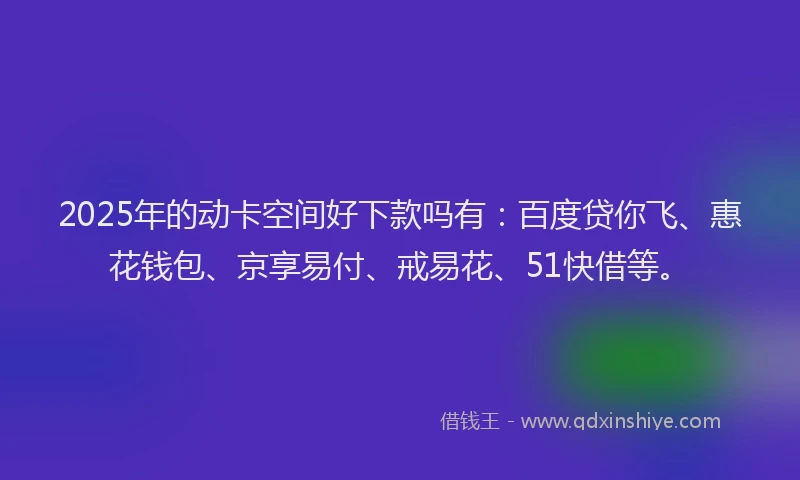 2025年的动卡空间好下款吗有：百度贷你飞、惠花钱包、京享易付、戒易花、51快借等。