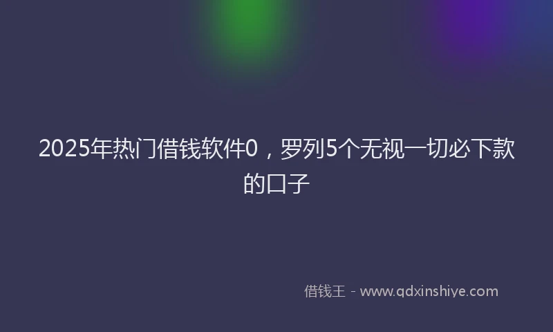 2025年热门借钱软件0，罗列5个无视一切必下款的口子