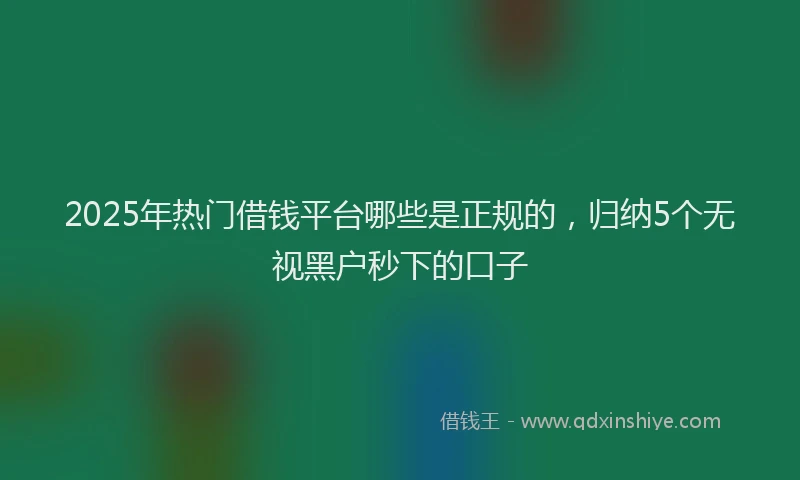 2025年热门借钱平台哪些是正规的，归纳5个无视黑户秒下的口子