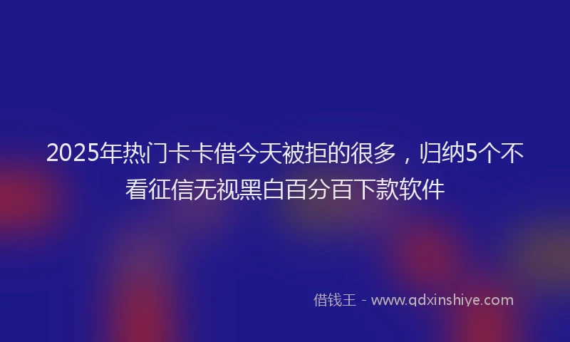 2025年热门卡卡借今天被拒的很多，归纳5个不看征信无视黑白百分百下款软件