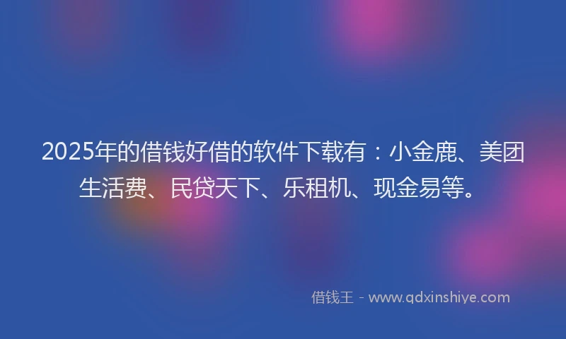 2025年的借钱好借的软件下载有：小金鹿、美团生活费、民贷天下、乐租机、现金易等。