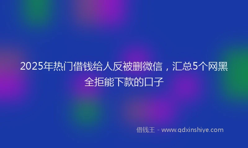 2025年热门借钱给人反被删微信，汇总5个网黑全拒能下款的口子