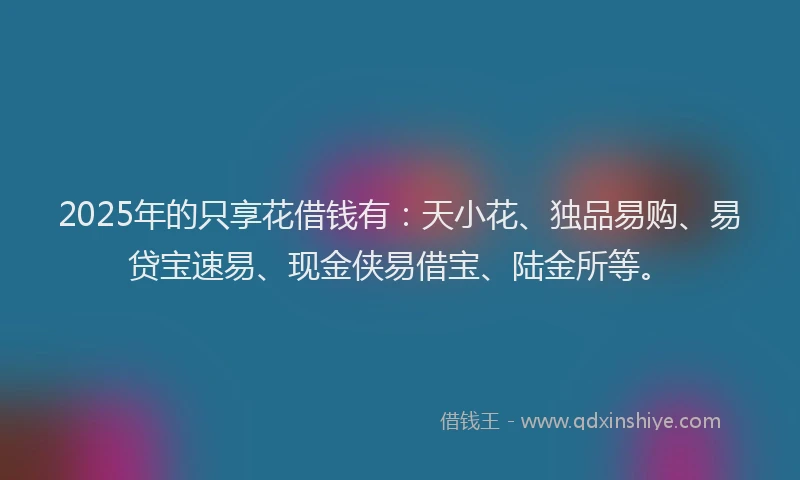 2025年的只享花借钱有：天小花、独品易购、易贷宝速易、现金侠易借宝、陆金所等。