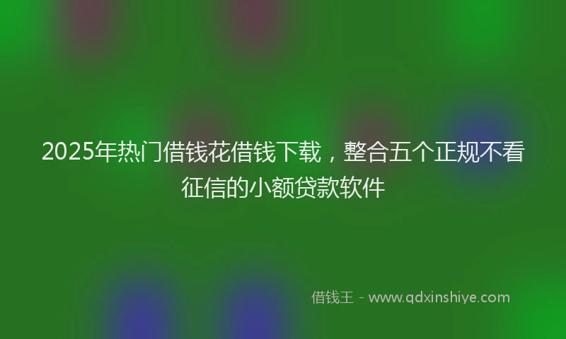 2025年热门借钱花借钱下载，整合五个正规不看征信的小额贷款软件
