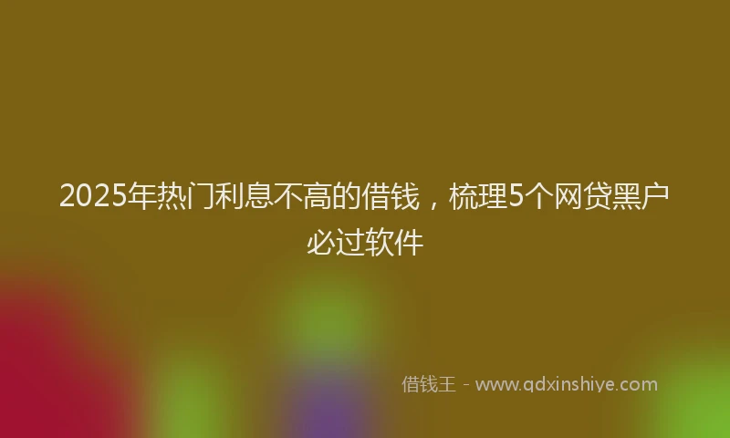 2025年热门利息不高的借钱，梳理5个网贷黑户必过软件
