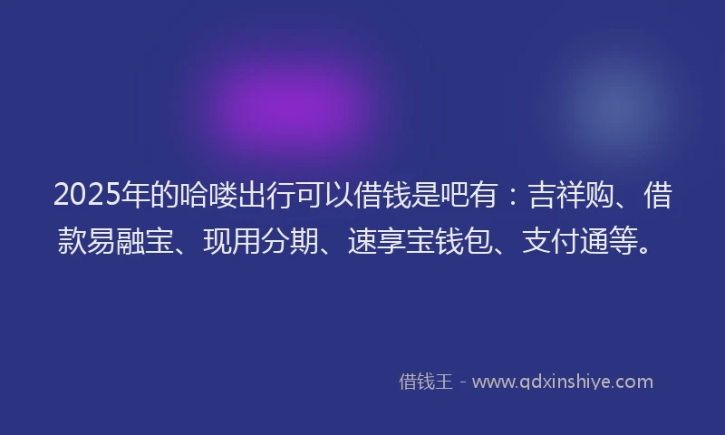 2025年的哈喽出行可以借钱是吧有：吉祥购、借款易融宝、现用分期、速享宝钱包、支付通等。