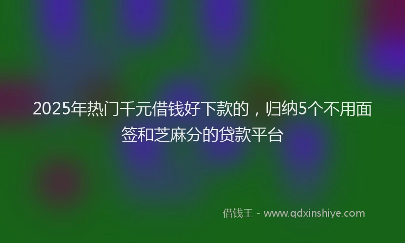 2025年热门千元借钱好下款的，归纳5个不用面签和芝麻分的贷款平台