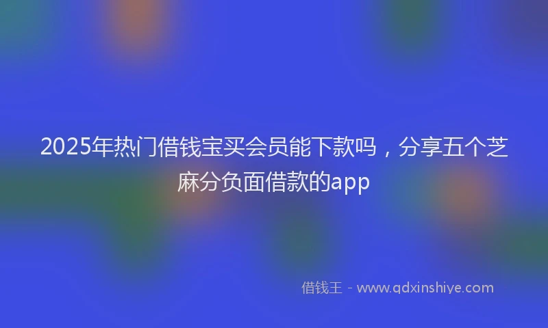 2025年热门借钱宝买会员能下款吗，分享五个芝麻分负面借款的app
