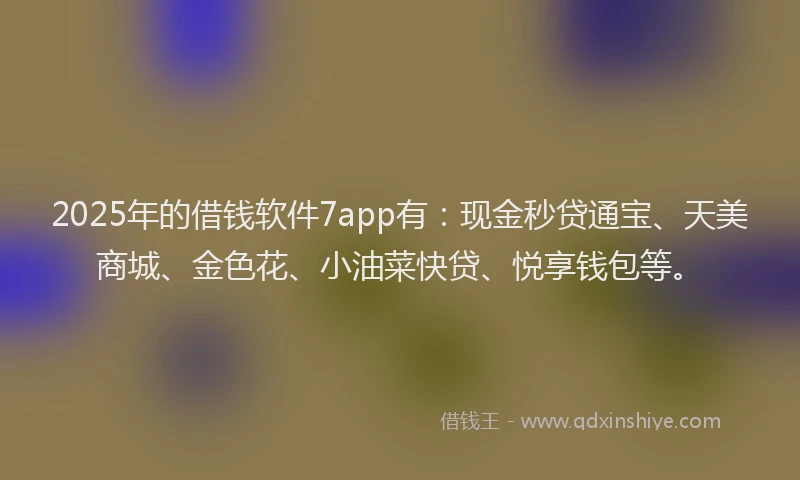 2025年的借钱软件7app有：现金秒贷通宝、天美商城、金色花、小油菜快贷、悦享钱包等。