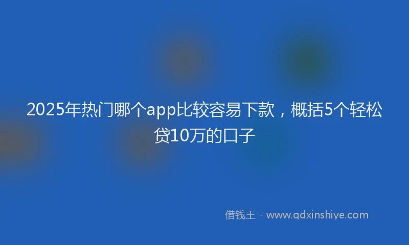 2025年热门哪个app比较容易下款，概括5个轻松贷10万的口子