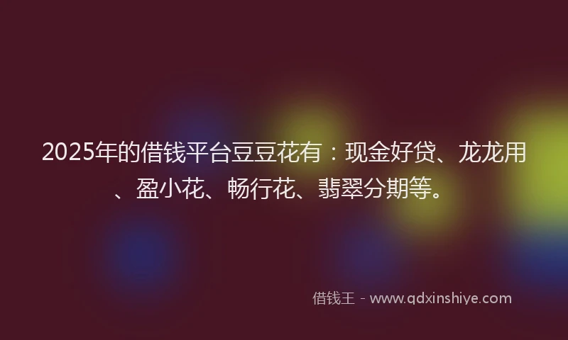 2025年的借钱平台豆豆花有：现金好贷、龙龙用、盈小花、畅行花、翡翠分期等。