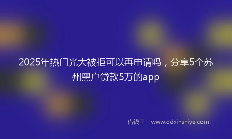 2025年热门光大被拒可以再申请吗，分享5个苏州黑户贷款5万的app