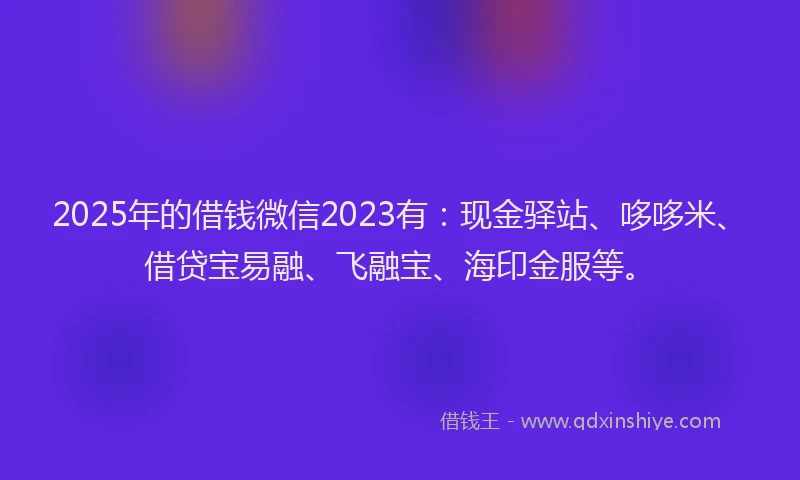 2025年的借钱微信2023有：现金驿站、哆哆米、借贷宝易融、飞融宝、海印金服等。
