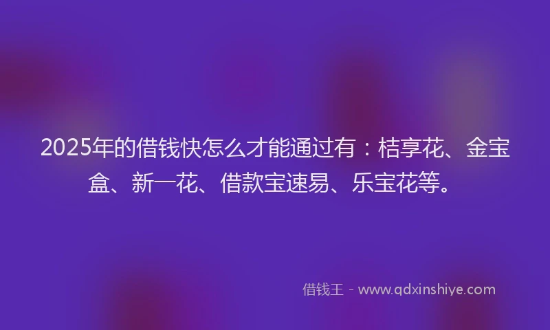 2025年的借钱快怎么才能通过有：桔享花、金宝盒、新一花、借款宝速易、乐宝花等。