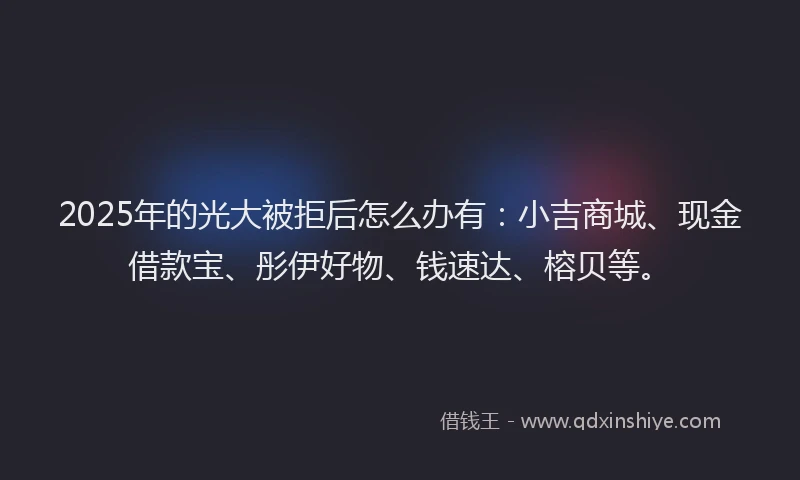 2025年的光大被拒后怎么办有：小吉商城、现金借款宝、彤伊好物、钱速达、榕贝等。