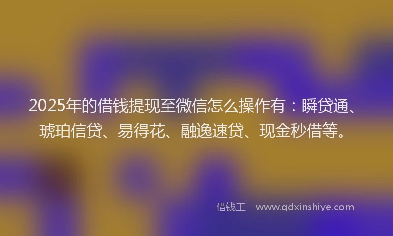 2025年的借钱提现至微信怎么操作有：瞬贷通、琥珀信贷、易得花、融逸速贷、现金秒借等。