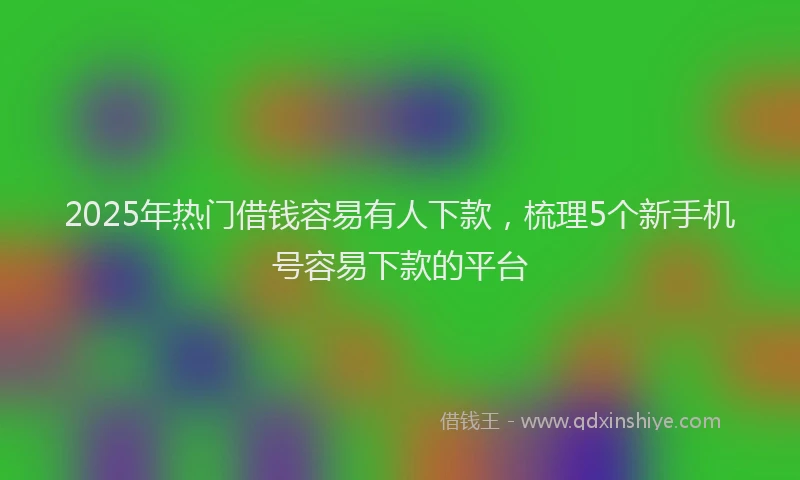 2025年热门借钱容易有人下款，梳理5个新手机号容易下款的平台