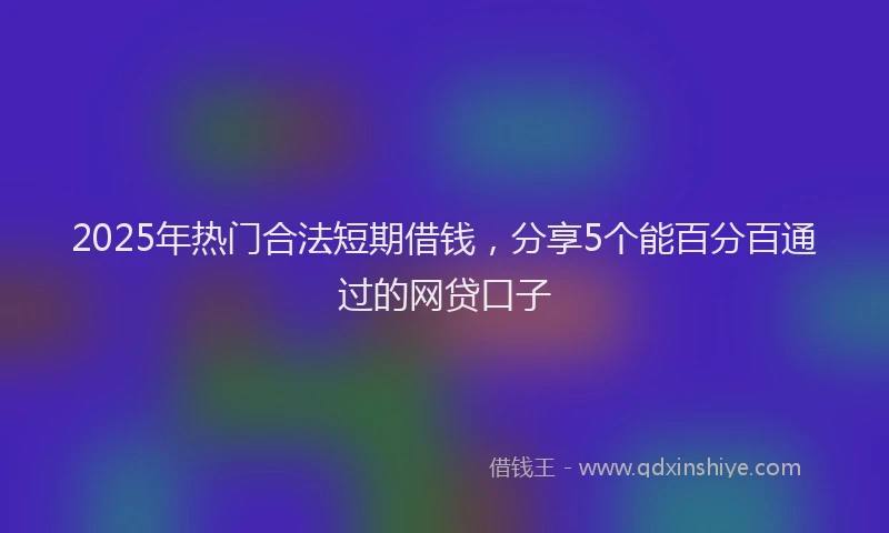 2025年热门合法短期借钱，分享5个能百分百通过的网贷口子