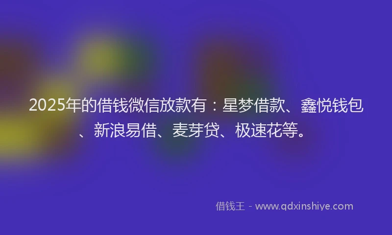 2025年的借钱微信放款有：星梦借款、鑫悦钱包、新浪易借、麦芽贷、极速花等。