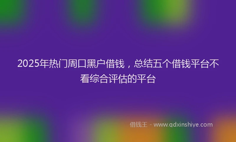 2025年热门周口黑户借钱，总结五个借钱平台不看综合评估的平台