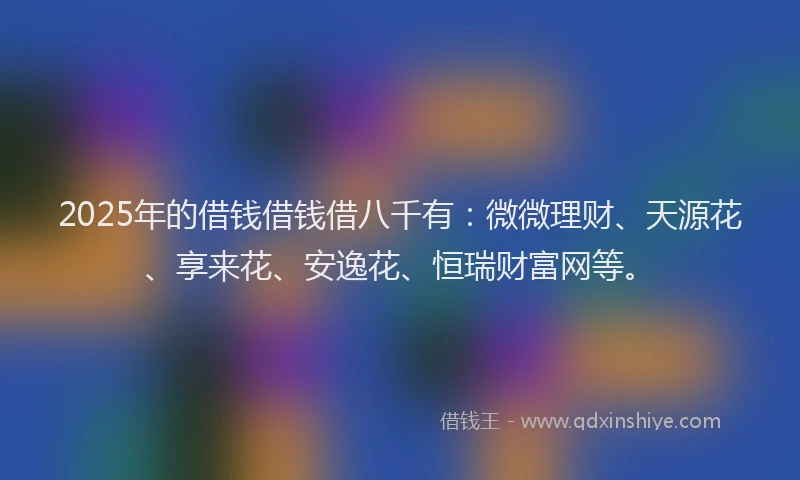 2025年的借钱借钱借八千有：微微理财、天源花、享来花、安逸花、恒瑞财富网等。