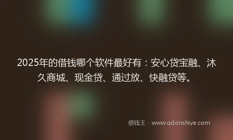 2025年的借钱哪个软件最好有：安心贷宝融、沐久商城、现金贷、通过放、快融贷等。