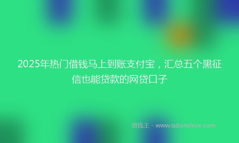 2025年热门借钱马上到账支付宝，汇总五个黑征信也能贷款的网贷口子