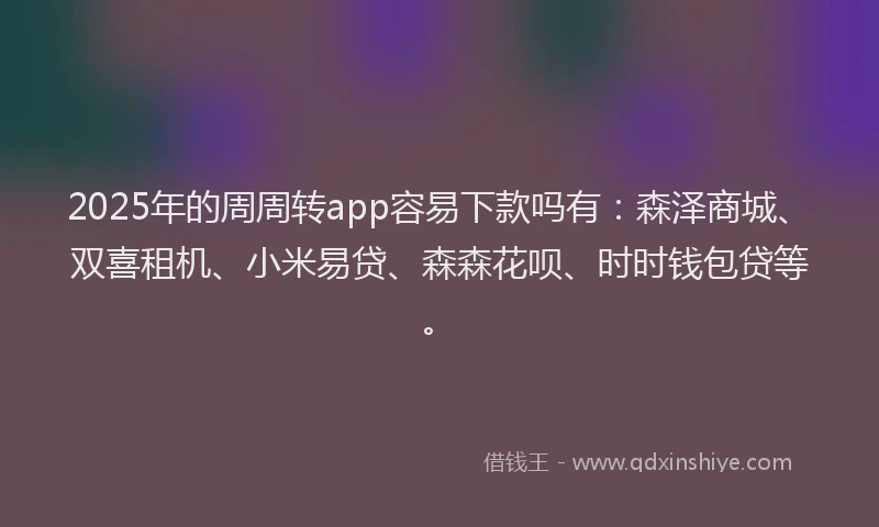 2025年的周周转app容易下款吗有：森泽商城、双喜租机、小米易贷、森森花呗、时时钱包贷等。