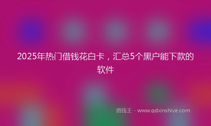 2025年热门借钱花白卡，汇总5个黑户能下款的软件