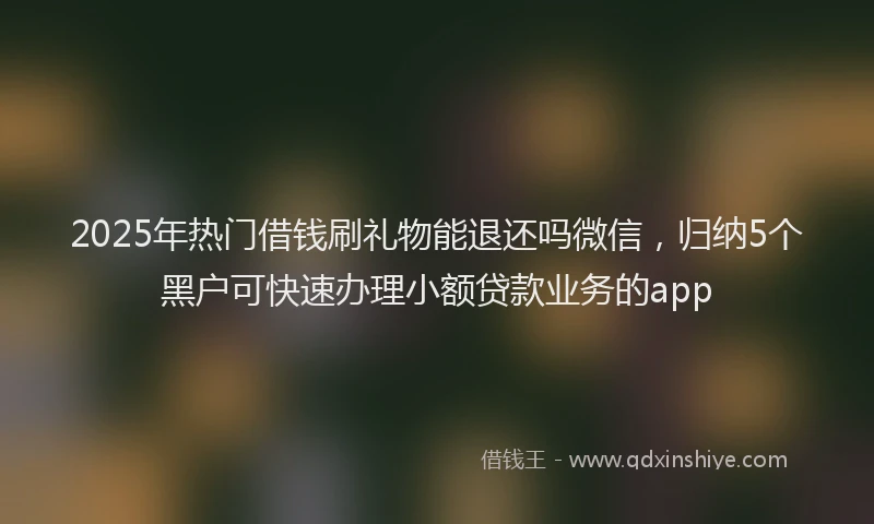 2025年热门借钱刷礼物能退还吗微信，归纳5个黑户可快速办理小额贷款业务的app